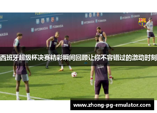 西班牙超级杯决赛精彩瞬间回顾让你不容错过的激动时刻