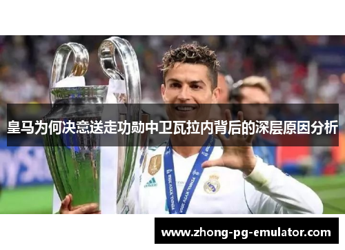 皇马为何决意送走功勋中卫瓦拉内背后的深层原因分析