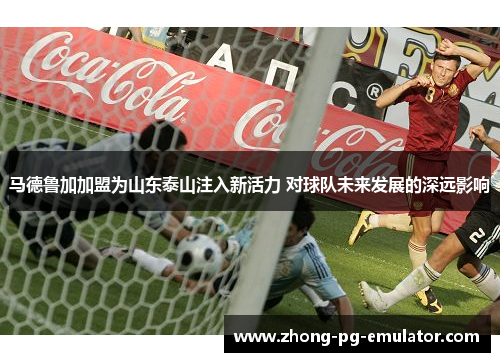马德鲁加加盟为山东泰山注入新活力 对球队未来发展的深远影响 马德鲁加加盟为山东泰山注入新活力 对球队未来发展的深远影响