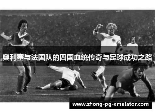 奥利塞与法国队的四国血统传奇与足球成功之路
