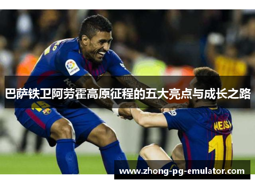巴萨铁卫阿劳霍高原征程的五大亮点与成长之路