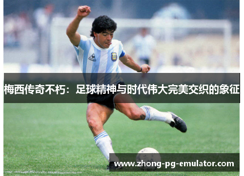 梅西传奇不朽：足球精神与时代伟大完美交织的象征