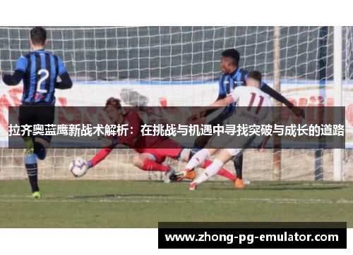 拉齐奥蓝鹰新战术解析：在挑战与机遇中寻找突破与成长的道路