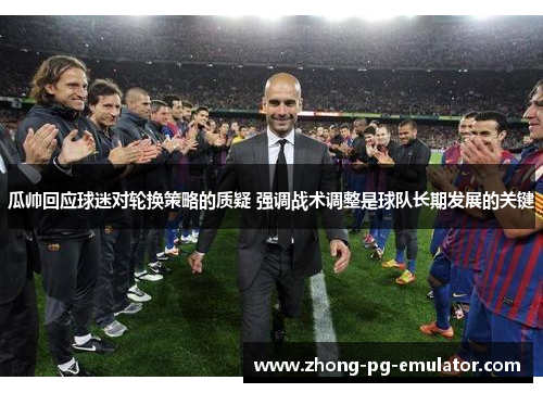 瓜帅回应球迷对轮换策略的质疑 强调战术调整是球队长期发展的关键