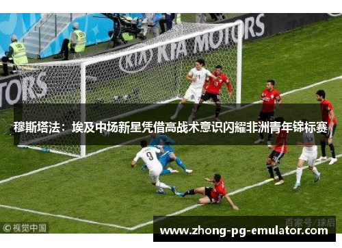 穆斯塔法：埃及中场新星凭借高战术意识闪耀非洲青年锦标赛
