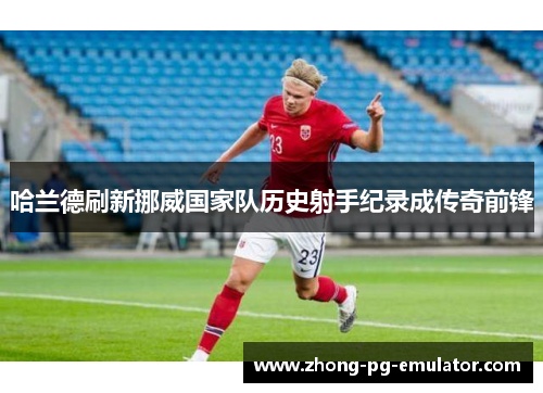 哈兰德刷新挪威国家队历史射手纪录成传奇前锋 哈兰德刷新挪威国家队历史射手纪录成传奇前锋