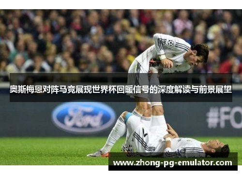 奥斯梅恩对阵马竞展现世界杯回暖信号的深度解读与前景展望