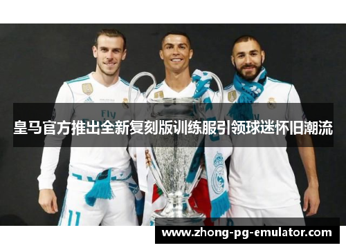 皇马官方推出全新复刻版训练服引领球迷怀旧潮流