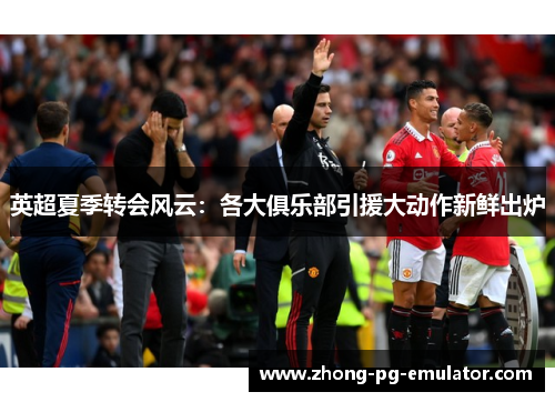 英超夏季转会风云:各大俱乐部引援大动作新鲜出炉 英超夏季转会风云:各大俱乐部引援大动作新鲜出炉