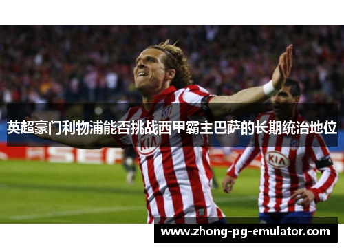 英超豪门利物浦能否挑战西甲霸主巴萨的长期统治地位