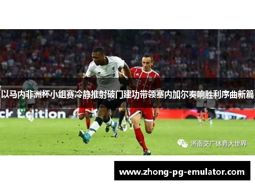 以马内非洲杯小组赛冷静推射破门建功带领塞内加尔奏响胜利序曲新篇