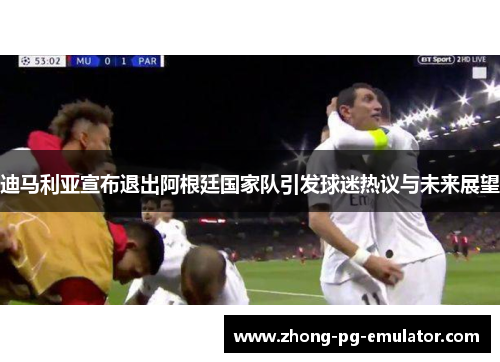 迪马利亚宣布退出阿根廷国家队引发球迷热议与未来展望