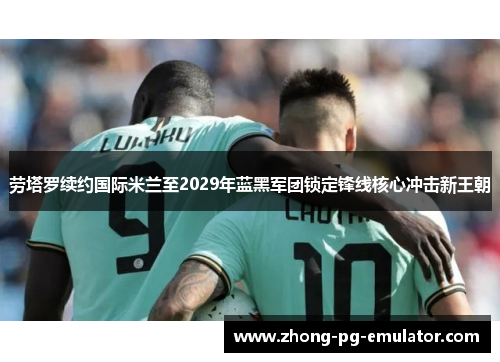 劳塔罗续约国际米兰至2029年蓝黑军团锁定锋线核心冲击新王朝 劳塔罗续约国际米兰至2029年蓝黑军团锁定锋线核心冲击新王朝