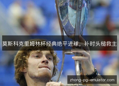 莫斯科克里姆林杯经典绝平进球,补时头槌救主 莫斯科克里姆林杯经典绝平进球,补时头槌救主